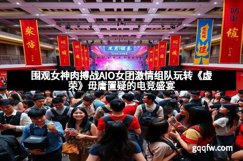 围观女神肉搏战AIO女团激情组队玩转《虚荣》毋庸置疑的电竞盛宴